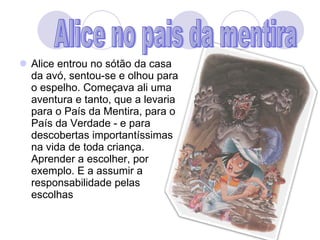 Alice entrou no sótão da casa da avó, sentou-se e olhou para o espelho. Começava ali uma aventura e tanto, que a levaria para o País da Mentira, para o País da Verdade - e para descobertas importantíssimas na vida de toda criança. Aprender a escolher, por exemplo. E a assumir a responsabilidade pelas escolhas  Alice no pais da mentira 