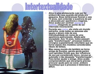 Alice é uma adolescente cujo pai foi embora de casa quando ela ainda era pequena. Boas lembranças ficaram e aos 15 anos, sem entender a ausência do pai e obcecada por aparência e magreza, Alice acaba por contrair  anorexia  e  bulimia , chegando ao ponto de ser internada inconsciente.  Durante seu  coma , ela visita um mundo estranho, onde todas as pessoas são iguais e abrem mão de sua individualidade em nome de uma aparência padronizada, ditada pela sociedade. Aos 16 anos, todos passam pela "transformação", processo médico-cirúrgico supostamente voluntário que os torna cópias dos modelos considerados ideais de beleza. Mas nesse mundo ela também se torna amiga de Escelsa, garota gorda porém com opiniões firmes que, por influência de seu pai considerado louco, recusa se submeter à tão desejada "transformação". Para tentar ajudar a amiga, Alice acaba compreendendo que ela própria precisa procurar ajuda para se curar, embora reconheça que o processo é doloroso e difícil. Intertextualidade 