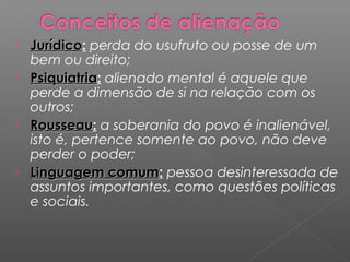  JurídicoJurídico: perda do usufruto ou posse de um
bem ou direito;
 PsiquiatriaPsiquiatria: alienado mental é aquele que
perde a dimensão de si na relação com os
outros;
 RousseauRousseau: a soberania do povo é inalienável,
isto é, pertence somente ao povo, não deve
perder o poder;
 Linguagem comumLinguagem comum: pessoa desinteressada de
assuntos importantes, como questões políticas
e sociais.
 