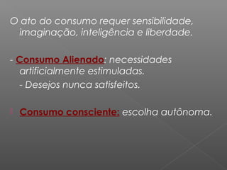 O ato do consumo requer sensibilidade,
imaginação, inteligência e liberdade.
- Consumo Alienado: necessidades
artificialmente estimuladas.
- Desejos nunca satisfeitos.
 Consumo consciente: escolha autônoma.
 