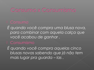  Consumo
É quando você compra uma blusa nova,
para combinar com aquela calça que
você acabou de ganhar .
 Consumismo
É quando você compra aquelas cinco
blusas novas sabendo que já não tem
mais lugar pra guarda – las .
 