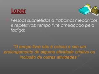  Pessoas submetidas a trabalhos mecânicos
e repetitivos: tempo livre ameaçado pela
fadiga;
“O tempo livre não é ocioso e sim um
prolongamento de alguma atividade criativa ou
inclusão de outras atividades.”
 