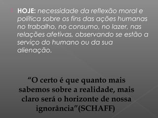  HOJE: necessidade da reflexão moral e
política sobre os fins das ações humanas
no trabalho, no consumo, no lazer, nas
relações afetivas, observando se estão a
serviço do humano ou da sua
alienação.
“O certo é que quanto mais
sabemos sobre a realidade, mais
claro será o horizonte de nossa
ignorância”(SCHAFF)
 