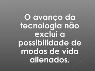 O avanço da
tecnologia não
exclui a
possibilidade de
modos de vida
alienados.
 