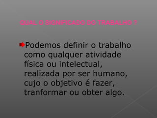 QUAL O SIGNIFICADO DO TRABALHO ?
Podemos definir o trabalho
como qualquer atividade
física ou intelectual,
realizada por ser humano,
cujo o objetivo é fazer,
tranformar ou obter algo.
 