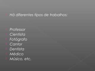  Há diferentes tipos de trabalhos:
 Professor
 Cientista
 Fotógrafo
 Cantor
 Dentista
 Médico
 Músico, etc.
 