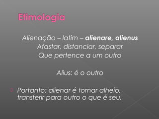 Alienação – latim – alienare, alienus
Afastar, distanciar, separar
Que pertence a um outro
Alius: é o outro
 Portanto: alienar é tornar alheio,
transferir para outro o que é seu.
 