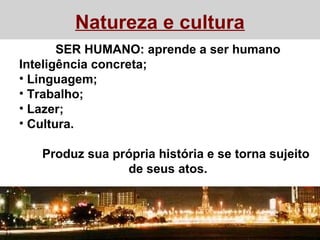 Natureza e cultura
SER HUMANO: aprende a ser humano
Inteligência concreta;
• Linguagem;
• Trabalho;
• Lazer;
• Cultura.
Produz sua própria história e se torna sujeito
de seus atos.
 