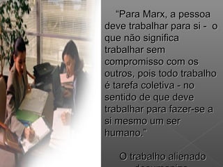 ““Para Marx, a pessoaPara Marx, a pessoa
deve trabalhar para si - odeve trabalhar para si - o
que não significaque não significa
trabalhar semtrabalhar sem
compromisso com oscompromisso com os
outros, pois todo trabalhooutros, pois todo trabalho
é tarefa coletiva - noé tarefa coletiva - no
sentido de que devesentido de que deve
trabalhar para fazer-se atrabalhar para fazer-se a
si mesmo um sersi mesmo um ser
humano.”humano.”
O trabalho alienadoO trabalho alienado
 