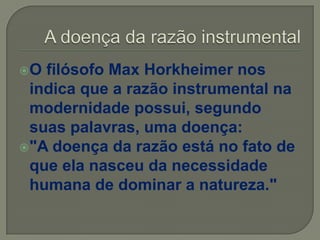 O filósofo Max Horkheimer nos
indica que a razão instrumental na
modernidade possui, segundo
suas palavras, uma doença:
"A doença da razão está no fato de
que ela nasceu da necessidade
humana de dominar a natureza."
 