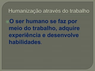 O ser humano se faz por
meio do trabalho, adquire
experiência e desenvolve
habilidades.
 