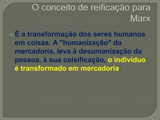 É a transformação dos seres humanos
em coisas. A "humanização" da
mercadoria, leva à desumanização da
pessoa, à sua coisificação, o indivíduo
é transformado em mercadoria.
 