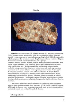 11
Bauxita
A bauxita é uma mistura natural de óxidos de alumínio. Seu principal componente é o
Al2O3. A bauxita contém também sílica, óxido de ferro, dióxido de titânio, silicato de
alumínio e outras impurezas em quantidades menores. Os principais hidróxidos de alumínio
achados em proporções variadas na bauxita são gibbsita e os isômeros boehmita e diásporo.
A bauxita é classificada tipicamente de acordo com a aplicação
comercial: abrasivos, cimento, produtos químicos, metalúrgicos e material refratário, entre
outros. A maior parte da extração mundial de bauxita (aproximadamente 85%) é usada
como matéria-prima para a fabricação de alumina, por lixiviação química, método
conhecido como processo Bayer. Bauxita é a matéria-prima mais usada na produção de
alumina em escala comercial. Outras matérias-primas, como anortosito, alunita, rejeitos
de carvão e óleo de xisto, oferecem fontes potenciais adicionais de alumina. Embora
pudessem requerer tecnologia nova, a alumina destes materiais não-bauxíticos poderia
satisfazer a demanda para metal primário, refratários, substâncias químicas de alumínio, e
abrasivos. Mullita sintética é produzida de cianita e sillimanita, substitutos para refratários
bauxíticos. Embora mais caros, o carbeto de silício e alumina-zircônia substituem abrasivos
bauxiticos.
Como mineral, a bauxita é o terceiro mineral mais abundante na natureza e mesmo
assim tornou-se um recurso natural muito valorizado. 90% do minério extraído destinam-se
à fabricação de alumínio, mas o processo continua sendo muito caro, pois são necessárias 5
toneladas de bauxita para produzir 1 tonelada de alumínio.
Informações Gerais
 