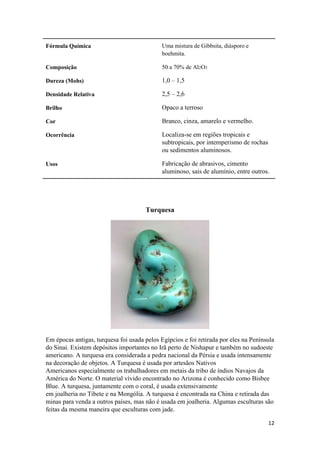 12
Fórmula Química Uma mistura de Gibbsita, diásporo e
boehmita.
Composição 50 a 70% de Al2O3
Dureza (Mohs) 1,0 – 1,5
Densidade Relativa 2,5 – 2,6
Brilho Opaco a terroso
Cor Branco, cinza, amarelo e vermelho.
Ocorrência Localiza-se em regiões tropicais e
subtropicais, por intemperismo de rochas
ou sedimentos aluminosos.
Usos Fabricação de abrasivos, cimento
aluminoso, sais de alumínio, entre outros.
Turquesa
Em épocas antigas, turquesa foi usada pelos Egípcios e foi retirada por eles na Península
do Sinai. Existem depósitos importantes no Irã perto de Nishapur e também no sudoeste
americano. A turquesa era considerada a pedra nacional da Pérsia e usada intensamente
na decoração de objetos. A Turquesa é usada por artesãos Nativos
Americanos especialmente os trabalhadores em metais da tribo de índios Navajos da
América do Norte. O material vívido encontrado no Arizona é conhecido como Bisbee
Blue. A turquesa, juntamente com o coral, é usada extensivamente
em joalheria no Tibete e na Mongólia. A turquesa é encontrada na China e retirada das
minas para venda a outros países, mas não é usada em joalheria. Algumas esculturas são
feitas da mesma maneira que esculturas com jade.
 