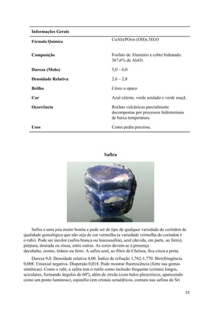 13
Informações Gerais
Fórmula Química CuAl6(PO4)4 (OH)8.5H2O
Composição Fosfato de Alumínio e cobre hidratado.
367,6% de Al6O3.
Dureza (Mohs) 5,0 – 6,0
Densidade Relativa 2,6 – 2,8
Brilho Céreo a opaco
Cor Azul celeste, verde azulado e verde maçã.
Ocorrência Rochas vulcânicas parcialmente
decompostas por processos hidrotermais
de baixa temperatura.
Usos Como pedra preciosa.
Safira
Safira e uma joia muito bonita e pode ser de tipo de qualquer variedade de coríndon de
qualidade gemológica que não seja de cor vermelha (a variedade vermelha do coríndon é
o rubi). Pode ser incolor (safira branca ou leucossafira), azul (devida, em parte, ao ferro),
púrpura, dourada ou rósea, entre outras. As cores devem-se à presença
decobalto, cromo, titânio ou ferro. A safira azul, ao filtro de Chelsea, fica cinza a preta.
Dureza 9,0. Densidade relativa 4,00. Índice de refração 1,762-1,770. Birrefringência
0,008. Uniaxial negativa. Dispersão 0,018. Pode mostrar fluorescência (forte nas gemas
sintéticas). Como o rubi, a safira tem o rutilo como inclusão frequente (cristais longos,
aciculares, formando ângulos de 60º), além de zircão (com halos pleocróicos, aparecendo
como um ponto luminoso), espinélio (em cristais octaédricos, comuns nas safiras de Sri
 