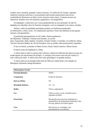 14
Lanka), mica, hematita, granada e outros minerais. As safiras de Sri Lanka e algumas
sintéticas mostram asterismo e as procedentes daCaxemira apresentam uma névoa
constituída de filamentos ou tubos vazios marrons muito claros. Costuma ocorrer em
mármores, basaltos ricos em alumínio, pegmatitos e em lamprófiros.
Na lapidação, a safira deve ter a mesa perpendicular ao eixo principal. Se não for
lapidada em cabuchão, deve ter formato retangular, oval ou retangular com cantos cortados.
Safiras e rubis de qualidade gemológica podem ser facilmente produzidos
em laboratório, a baixo custo. As composições química e física são idênticas às das gemas
naturais correspondentes.
É produzida principalmente no Sri Lanka. Outros produtores
são Myanmar, Tailândia, Vietnam (em basaltos, no sul do
país), Turquestão, Índia, Quênia, Tanzânia, Estados Unidos e Austrália. As melhores safiras
vêm da Caxemira (Índia), da vila de Soomjam, mas as jazidas estão praticamente esgotadas.
É raro no Brasil, existindo no Mato Grosso, Goiás, Santa Catarina e Minas Gerais.
O maior centro de lapidação é a Índia.
A safira situa-se entre as gemas mais valiosas, embora já tenha havido época em que era
usada apenas em mecanismos de relógio. A variação azul-escura com tons de violeta é a
mais valiosa de todas. A safira cinza tem valor gemológico só quando astérica.
A maior safira já encontrada tinha mais de 200 g no estado bruto e foi achada em
Ratnapura, Myanmar (antiga Birmânia).
Informações Gerais
Fórmula Química Al2O3
Composição Óxido de Alumínio
Dureza (Mohs) 9,0
Densidade Relativa 3,9 – 4,1
Brilho Vítreo a adamantino
Cor Todas as cores, exceto vermelho (que é
chamado de Rubi).
Ocorrência São gerados por processos magmáticos e
metamórficos de temperatura moderada a alta.
Ou seja, aparece em rochas ígneas.
Usos São diversas as variedades, mas
principalmente em joalherias.
 