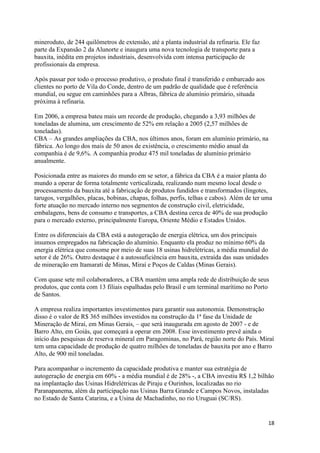 18
mineroduto, de 244 quilômetros de extensão, até a planta industrial da refinaria. Ele faz
parte da Expansão 2 da Alunorte e inaugura uma nova tecnologia de transporte para a
bauxita, inédita em projetos industriais, desenvolvida com intensa participação de
profissionais da empresa.
Após passar por todo o processo produtivo, o produto final é transferido e embarcado aos
clientes no porto de Vila do Conde, dentro de um padrão de qualidade que é referência
mundial, ou segue em caminhões para a Albras, fábrica de alumínio primário, situada
próxima à refinaria.
Em 2006, a empresa bateu mais um recorde de produção, chegando a 3,93 milhões de
toneladas de alumina, um crescimento de 52% em relação a 2005 (2,57 milhões de
toneladas).
CBA – As grandes ampliações da CBA, nos últimos anos, foram em alumínio primário, na
fábrica. Ao longo dos mais de 50 anos de existência, o crescimento médio anual da
companhia é de 9,6%. A companhia produz 475 mil toneladas de alumínio primário
anualmente.
Posicionada entre as maiores do mundo em se setor, a fábrica da CBA é a maior planta do
mundo a operar de forma totalmente verticalizada, realizando num mesmo local desde o
processamento da bauxita até a fabricação de produtos fundidos e transformados (lingotes,
tarugos, vergalhões, placas, bobinas, chapas, folhas, perfis, telhas e cabos). Além de ter uma
forte atuação no mercado interno nos segmentos de construção civil, eletricidade,
embalagens, bens de consumo e transportes, a CBA destina cerca de 40% de sua produção
para o mercado externo, principalmente Europa, Oriente Médio e Estados Unidos.
Entre os diferenciais da CBA está a autogeração de energia elétrica, um dos principais
insumos empregados na fabricação do alumínio. Enquanto ela produz no mínimo 60% da
energia elétrica que consome por meio de suas 18 usinas hidrelétricas, a média mundial do
setor é de 26%. Outro destaque é a autossuficiência em bauxita, extraída das suas unidades
de mineração em Itamarati de Minas, Miraí e Poços de Caldas (Minas Gerais).
Com quase sete mil colaboradores, a CBA mantém uma ampla rede de distribuição de seus
produtos, que conta com 13 filiais espalhadas pelo Brasil e um terminal marítimo no Porto
de Santos.
A empresa realiza importantes investimentos para garantir sua autonomia. Demonstração
disso é o valor de R$ 365 milhões investidos na construção da 1ª fase da Unidade de
Mineração de Miraí, em Minas Gerais, – que será inaugurada em agosto de 2007 - e de
Barro Alto, em Goiás, que começará a operar em 2008. Esse investimento prevê ainda o
início das pesquisas de reserva mineral em Paragominas, no Pará, região norte do País. Miraí
tem uma capacidade de produção de quatro milhões de toneladas de bauxita por ano e Barro
Alto, de 900 mil toneladas.
Para acompanhar o incremento da capacidade produtiva e manter sua estratégia de
autogeração de energia em 60% - a média mundial é de 28% -, a CBA investiu R$ 1,2 bilhão
na implantação das Usinas Hidrelétricas de Piraju e Ourinhos, localizadas no rio
Paranapanema, além da participação nas Usinas Barra Grande e Campos Novos, instaladas
no Estado de Santa Catarina, e a Usina de Machadinho, no rio Uruguai (SC/RS).
 