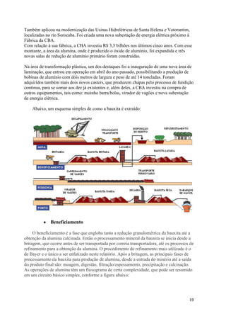 19
Também aplicou na modernização das Usinas Hidrelétricas de Santa Helena e Votorantim,
localizadas no rio Sorocaba. Foi criada uma nova subestação de energia elétrica próximo à
Fábrica da CBA.
Com relação à sua fábrica, a CBA investiu R$ 3,5 bilhões nos últimos cinco anos. Com esse
montante, a área da alumina, onde é produzido o óxido de alumínio, foi expandida e três
novas salas de redução de alumínio primário foram construídas.
Na área de transformação plástica, um dos destaques foi a inauguração de uma nova área de
laminação, que entrou em operação em abril do ano passado, possibilitando a produção de
bobinas de alumínio com dois metros de largura e peso de até 14 toneladas. Foram
adquiridos também mais dois novos casters, que produzem chapas pelo processo de fundição
contínua, para se somar aos dez já existentes e, além deles, a CBA investiu na compra de
outros equipamentos, tais como: moinho barra/bolas, virador de vagões e nova subestação
de energia elétrica.
Abaixo, um esquema simples de como a bauxita é extraído:
Beneficiamento
O beneficiamento é a fase que engloba tanto a redução granulométrica da bauxita até a
obtenção da alumina calcinada. Então o processamento mineral da bauxita se inicia desde a
britagem, que ocorre antes de ser transportada por correia transportadora, até os processos de
refinamento para a obtenção da alumina. O procedimento de refinamento mais utilizado é o
de Bayer e o único a ser enfatizado neste relatório. Após a britagem, as principais fases de
processamento da bauxita para produção de alumina, desde a entrada do minério até a saída
do produto final são: moagem, digestão, filtração/espessamento, precipitação e calcinação.
As operações de alumina têm um fluxograma de certa complexidade, que pode ser resumido
em um circuito básico simples, conforme a figura abaixo:
 