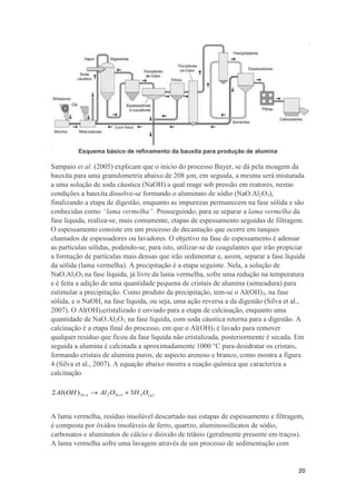 20
Esquema básico de refinamento da bauxita para produção de alumina
Sampaio et al. (2005) explicam que o inicio do processo Bayer, se dá pela moagem da
bauxita para uma granulometria abaixo de 208 µm, em seguida, a mesma será misturada
a uma solução de soda cáustica (NaOH) a qual reage sob pressão em reatores, nestas
condições a bauxita dissolve-se formando o aluminato de sódio (NaO.Al2O3),
finalizando a etapa de digestão, enquanto as impurezas permanecem na fase sólida e são
conhecidas como “lama vermelha”. Prosseguindo, para se separar a lama vermelha da
fase líquida, realiza-se, mais comumente, etapas de espessamento seguidas de filtragem.
O espessamento consiste em um processo de decantação que ocorre em tanques
chamados de espessadores ou lavadores. O objetivo na fase de espessamento é adensar
as partículas sólidas, podendo-se, para isto, utilizar-se de coagulantes que irão propiciar
a formação de partículas mais densas que irão sedimentar e, assim, separar a fase líquida
da sólida (lama vermelha). A precipitação é a etapa seguinte. Nela, a solução de
NaO.Al2O3 na fase líquida, já livre da lama vermelha, sofre uma redução na temperatura
e é feita a adição de uma quantidade pequena de cristais de alumina (semeadura) para
estimular a precipitação. Como produto da precipitação, tem-se o Al(OH)3, na fase
sólida, e o NaOH, na fase líquida, ou seja, uma ação reversa a da digestão (Silva et al.,
2007). O Al(OH)3cristalizado é enviado para a etapa de calcinação, enquanto uma
quantidade de NaO.Al2O3, na fase líquida, com soda cáustica retorna para a digestão. A
calcinação é a etapa final do processo, em que o Al(OH)3 é lavado para remover
qualquer resíduo que ficou da fase líquida não cristalizada, posteriormente é secada. Em
seguida a alumina é calcinada a aproximadamente 1000 °C para desidratar os cristais,
formando cristais de alumina puros, de aspecto arenoso e branco, como mostra a figura
4 (Silva et al., 2007). A equação abaixo mostra a reação química que caracteriza a
calcinação.
A lama vermelha, resíduo insolúvel descartado nas estapas de espessamento e filtragem,
é composta por óxidos insolúveis de ferro, quartzo, aluminossilicatos de sódio,
carbonatos e aluminatos de cálcio e dióxido de titânio (geralmente presente em traços).
A lama vermelha sofre uma lavagem através de um processo de sedimentação com
 