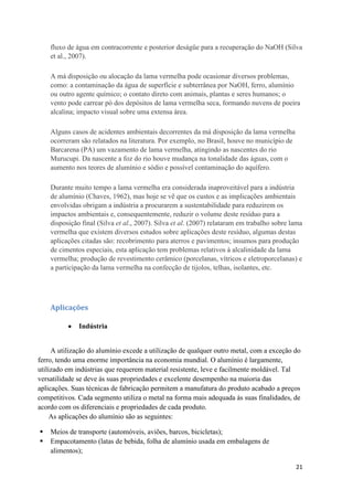 21
fluxo de água em contracorrente e posterior deságüe para a recuperação do NaOH (Silva
et al., 2007).
A má disposição ou alocação da lama vermelha pode ocasionar diversos problemas,
como: a contaminação da água de superfície e subterrânea por NaOH, ferro, alumínio
ou outro agente químico; o contato direto com animais, plantas e seres humanos; o
vento pode carrear pó dos depósitos de lama vermelha seca, formando nuvens de poeira
alcalina; impacto visual sobre uma extensa área.
Alguns casos de acidentes ambientais decorrentes da má disposição da lama vermelha
ocorreram são relatados na literatura. Por exemplo, no Brasil, houve no município de
Barcarena (PA) um vazamento de lama vermelha, atingindo as nascentes do rio
Murucupi. Da nascente a foz do rio houve mudança na tonalidade das águas, com o
aumento nos teores de alumínio e sódio e possível contaminação do aquífero.
Durante muito tempo a lama vermelha era considerada inaproveitável para a indústria
de alumínio (Chaves, 1962), mas hoje se vê que os custos e as implicações ambientais
envolvidas obrigam a indústria a procurarem a sustentabilidade para reduzirem os
impactos ambientais e, consequentemente, reduzir o volume deste resíduo para a
disposição final (Silva et al., 2007). Silva et al. (2007) relataram em trabalho sobre lama
vermelha que existem diversos estudos sobre aplicações deste resíduo, algumas destas
aplicações citadas são: recobrimento para aterros e pavimentos; insumos para produção
de cimentos especiais, esta aplicação tem problemas relativos à alcalinidade da lama
vermelha; produção de revestimento cerâmico (porcelanas, vítricos e eletroporcelanas) e
a participação da lama vermelha na confecção de tijolos, telhas, isolantes, etc.
Aplicações
Indústria
A utilização do alumínio excede a utilização de qualquer outro metal, com a exceção do
ferro, tendo uma enorme importância na economia mundial. O alumínio é largamente,
utilizado em indústrias que requerem material resistente, leve e facilmente moldável. Tal
versatilidade se deve às suas propriedades e excelente desempenho na maioria das
aplicações. Suas técnicas de fabricação permitem a manufatura do produto acabado a preços
competitivos. Cada segmento utiliza o metal na forma mais adequada às suas finalidades, de
acordo com os diferenciais e propriedades de cada produto.
As aplicações do alumínio são as seguintes:
 Meios de transporte (automóveis, aviões, barcos, bicicletas);
 Empacotamento (latas de bebida, folha de alumínio usada em embalagens de
alimentos);
 