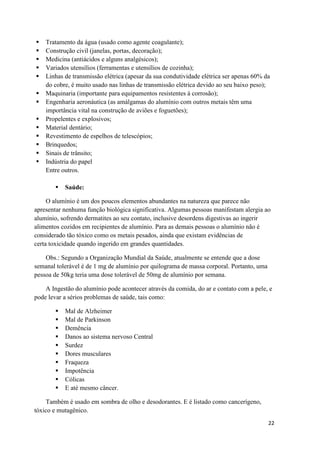 22
 Tratamento da água (usado como agente coagulante);
 Construção civil (janelas, portas, decoração);
 Medicina (antiácidos e alguns analgésicos);
 Variados utensílios (ferramentas e utensílios de cozinha);
 Linhas de transmissão elétrica (apesar da sua condutividade elétrica ser apenas 60% da
do cobre, é muito usado nas linhas de transmissão elétrica devido ao seu baixo peso);
 Maquinaria (importante para equipamentos resistentes à corrosão);
 Engenharia aeronáutica (as amálgamas do alumínio com outros metais têm uma
importância vital na construção de aviões e foguetões);
 Propelentes e explosivos;
 Material dentário;
 Revestimento de espelhos de telescópios;
 Brinquedos;
 Sinais de trânsito;
 Indústria do papel
Entre outros.
 Saúde:
O alumínio é um dos poucos elementos abundantes na natureza que parece não
apresentar nenhuma função biológica significativa. Algumas pessoas manifestam alergia ao
alumínio, sofrendo dermatites ao seu contato, inclusive desordens digestivas ao ingerir
alimentos cozidos em recipientes de alumínio. Para as demais pessoas o alumínio não é
considerado tão tóxico como os metais pesados, ainda que existam evidências de
certa toxicidade quando ingerido em grandes quantidades.
Obs.: Segundo a Organização Mundial da Saúde, atualmente se entende que a dose
semanal tolerável é de 1 mg de alumínio por quilograma de massa corporal. Portanto, uma
pessoa de 50kg teria uma dose tolerável de 50mg de alumínio por semana.
A Ingestão do alumínio pode acontecer através da comida, do ar e contato com a pele, e
pode levar a sérios problemas de saúde, tais como:
 Mal de Alzheimer
 Mal de Parkinson
 Demência
 Danos ao sistema nervoso Central
 Surdez
 Dores musculares
 Fraqueza
 Impotência
 Cólicas
 E até mesmo câncer.
Também é usado em sombra de olho e desodorantes. E é listado como cancerígeno,
tóxico e mutagênico.
 
