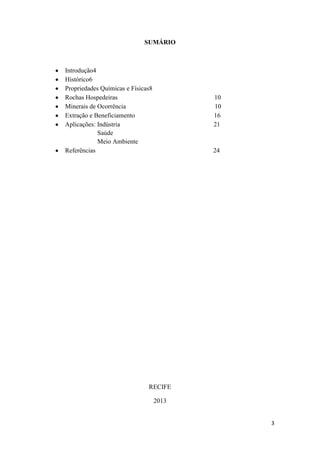 3
SUMÁRIO
Introdução4
Histórico6
Propriedades Químicas e Físicas8
Rochas Hospedeiras 10
Minerais de Ocorrência 10
Extração e Beneficiamento 16
Aplicações: Indústria 21
Saúde
Meio Ambiente
Referências 24
RECIFE
2013
 