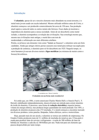 4
Introdução
O alumínio, apesar de ser o terceiro elemento mais abundante na crosta terrestre, é o
metal mais jovem usado em escala industrial. Mesmo utilizado milênios antes de Cristo, o
alumínio começou a ser produzido comercialmente há cerca de 150 anos. Sua produção
atual supera a soma de todos os outros metais não ferrosos. Esses dados já mostram a
importância do alumínio para a nossa sociedade. Antes de ser descoberto como metal
isolado, o alumínio acompanhou a evolução das civilizações. Sua cronologia mostra que,
mesmo nas civilizações mais antigas, o metal dava um tom de
modernidade e sofisticação aos mais diferentes artefatos.
Porém, se já houve um elemento visto como "fadado ao fracasso", o alumínio seria um forte
candidato. Ainda que antigos oleiros persas usassem esse metal para reforçar sua argila para
a produção de cerâmica, o alumínio puro só foi descoberto em 1825. Naquele tempo, os
seres humanos já usavam diversos metais e ligas metálicas (ou misturas de metais como o
bronze) há milênios.
© istockphoto.com / Marcus Lindström
O alumínio em sua forma mais reconhecível
Foi então que, em 1886, o norte-americano Charles Martin Hall e o francês Paul L. T.
Heroult, trabalhando independentemente, desenvolveram um método para extrair alumínio
do óxido de alumínio. O processo, uma forma de redução eletrolítica, requeria imenso
volume de energia elétrica, mas produzia largas quantidades do metal prateado. Em 1891, a
produção de alumínio já passava das 272 toneladas. E o metal começou a encontrar mercado
em diversos produtos, como panelas, lâmpadas, linhas elétricas, carros e motocicletas.
Hoje, passado mais de um século, o alumínio se tornou um símbolo de onipresença. Os
Estados Unidos produzem mais de 5,1 milhões de toneladas do metal ao ano. E boa parte é
usada para produzir latas de cerveja e refrigerantes - à razão de 300 milhões de latas de
bebidas de Alumínio a cada dia ou 100 bilhões por ano. Nada mal para um elemento que
passou despercebido por tanto tempo.
 