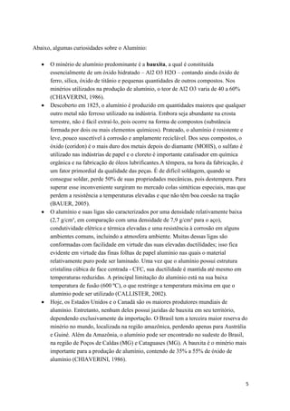 5
Abaixo, algumas curiosidades sobre o Alumínio:
O minério de alumínio predominante é a bauxita, a qual é constituída
essencialmente de um óxido hidratado – Al2 O3 H2O – contando ainda óxido de
ferro, sílica, óxido de titânio e pequenas quantidades de outros compostos. Nos
minérios utilizados na produção de alumínio, o teor de Al2 O3 varia de 40 a 60%
(CHIAVERINI, 1986).
Descoberto em 1825, o alumínio é produzido em quantidades maiores que qualquer
outro metal não ferroso utilizado na indústria. Embora seja abundante na crosta
terrestre, não é fácil extraí-lo, pois ocorre na forma de compostos (substância
formada por dois ou mais elementos químicos). Prateado, o alumínio é resistente e
leve, pouco suscetível à corrosão e amplamente reciclável. Dos seus compostos, o
óxido (coridon) é o mais duro dos metais depois do diamante (MOHS), o sulfato é
utilizado nas indústrias de papel e o cloreto é importante catalisador em química
orgânica e na fabricação de óleos lubrificantes.A têmpera, na hora da fabricação, é
um fator primordial da qualidade das peças. É de difícil soldagem, quando se
consegue soldar, perde 50% de suas propriedades mecânicas, pois destempera. Para
superar esse inconveniente surgiram no mercado colas sintéticas especiais, mas que
perdem a resistência a temperaturas elevadas e que não têm boa coesão na tração
(BAUER, 2005).
O alumínio e suas ligas são caracterizados por uma densidade relativamente baixa
(2,7 g/cm³, em comparação com uma densidade de 7,9 g/cm³ para o aço),
condutividade elétrica e térmica elevadas e uma resistência à corrosão em alguns
ambientes comuns, incluindo a atmosfera ambiente. Muitas dessas ligas são
conformadas com facilidade em virtude das suas elevadas ductilidades; isso fica
evidente em virtude das finas folhas de papel alumínio nas quais o material
relativamente puro pode ser laminado. Uma vez que o alumínio possui estrutura
cristalina cúbica de face centrada - CFC, sua ductilidade é mantida até mesmo em
temperaturas reduzidas. A principal limitação do alumínio está na sua baixa
temperatura de fusão (600 ºC), o que restringe a temperatura máxima em que o
alumínio pode ser utilizado (CALLISTER, 2002).
Hoje, os Estados Unidos e o Canadá são os maiores produtores mundiais de
alumínio. Entretanto, nenhum deles possui jazidas de bauxita em seu território,
dependendo exclusivamente da importação. O Brasil tem a terceira maior reserva do
minério no mundo, localizada na região amazônica, perdendo apenas para Austrália
e Guiné. Além da Amazônia, o alumínio pode ser encontrado no sudeste do Brasil,
na região de Poços de Caldas (MG) e Cataguases (MG). A bauxita é o minério mais
importante para a produção de alumínio, contendo de 35% a 55% de óxido de
alumínio (CHIAVERINI, 1986).
 