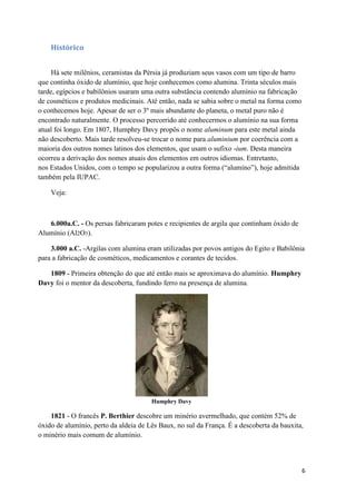 6
Histórico
Há sete milênios, ceramistas da Pérsia já produziam seus vasos com um tipo de barro
que continha óxido de alumínio, que hoje conhecemos como alumina. Trinta séculos mais
tarde, egípcios e babilônios usaram uma outra substância contendo alumínio na fabricação
de cosméticos e produtos medicinais. Até então, nada se sabia sobre o metal na forma como
o conhecemos hoje. Apesar de ser o 3º mais abundante do planeta, o metal puro não é
encontrado naturalmente. O processo percorrido até conhecermos o alumínio na sua forma
atual foi longo. Em 1807, Humphry Davy propôs o nome aluminum para este metal ainda
não descoberto. Mais tarde resolveu-se trocar o nome para aluminium por coerência com a
maioria dos outros nomes latinos dos elementos, que usam o sufixo -ium. Desta maneira
ocorreu a derivação dos nomes atuais dos elementos em outros idiomas. Entretanto,
nos Estados Unidos, com o tempo se popularizou a outra forma (“alumíno”), hoje admitida
também pela IUPAC.
Veja:
6.000a.C. - Os persas fabricaram potes e recipientes de argila que continham óxido de
Alumínio (Al2O3).
3.000 a.C. -Argilas com alumina eram utilizadas por povos antigos do Egito e Babilônia
para a fabricação de cosméticos, medicamentos e corantes de tecidos.
1809 - Primeira obtenção do que até então mais se aproximava do alumínio. Humphry
Davy foi o mentor da descoberta, fundindo ferro na presença de alumina.
Humphry Davy
1821 - O francês P. Berthier descobre um minério avermelhado, que contém 52% de
óxido de alumínio, perto da aldeia de Lês Baux, no sul da França. É a descoberta da bauxita,
o minério mais comum de alumínio.
 
