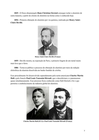 7
1825 - O físico dinamarquês Hans Christian Oersted consegue isolar o alumínio de
outra maneira, a partir do cloreto de alumínio na forma como é conhecido hoje.
1854 - Primeira obtenção do alumínio por via química, realizada por Henry Saint–
Claire Deville.
Henry Saint-Claire Deville (França)
1855 - Deville mostra, na exposição de Paris, o primeiro lingote de um metal muito
mais leve que o ferro.
1886 - Torna-se público o processo de obtenção de alumínio por meio da redução
eletrolítica da alumina dissolvida em banho fundido de criolita.
Esse procedimento foi desenvolvido separadamente pelo norte-americano Charles Martin
Hall e pelo francês Paul Louis Toussaint Héroult, que o descobriram e o patentearam
quase simultaneamente. Esse processo ficou conhecido como Hall-Heróult e foi o que
permitiu o estabelecimento da indústria global do alumínio.
Charles Martin Hall (EUA) e Paul Louis Toussaint Héroult (França)
 