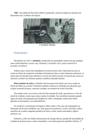 8
1945 - Na cidade de Ouro Preto (MG) é produzido o primeiro lingote de alumínio do
Hemisfério Sul, na fábrica da Elquisa.
1ª corrida do Alumínio
Propriedades
Descoberto em 1825, o alumínio é produzido em quantidades maiores do que qualquer
outro metal industrial, exceto o aço. Prateado, é resistente e leve, pouco suscetível à
corrosão e reciclável.
Embora seja o metal mais abundante na crosta terrestre, não é fácilextraí-lo, pois só
ocorre na forma de compostos (substância formada por dois ou mais elementos químicos). A
maior parte do alumínio que utilizamos vem de um minério (rocha ou mineral que ocorre na
natureza e contém um elemento químico metálico) chamado bauxita.
Bom condutor de calor, o alumínio não tem gosto nem cheiro, por isso é usado na
forma de folhas na cozinha. O alumínio também costuma ser utilizado em aplicações que
exigem economia de peso, como por exemplo, na estrutura do avião Concorde.
Em contato com o ar reveste-se de uma fina camada de óxido, que preserva o resto do
metal da oxidação, mesmo que esteja exposto à umidade. Sua resistência aumenta quando
figura em ligas com pequenas porcentagens de cobre e manganês, sendo nesta forma
aplicado na aeronáutica e no automobilismo.
No comércio é encontrado em lingotes, folhas, tubos e fios, que são empregados na
fabricação de diversas utilidades, tais como peças de automóveis, aviões, bicicletas, rádios,
utensílios de cozinha, máquinas portáteis de furar e cortar, metros articulados, objetos
artísticos, etc.
Substitui o cobre nas linhas transmissoras de energia elétrica, quando há necessidade de
condutores de pouco peso e maior tenacidade, e em muitas peças de aparelhos elétricos. É
 