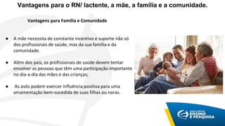 Vantagens para o RN/ lactente, a mãe, a família e a comunidade.
Vantagens para Família e Comunidade
● A mãe necessita de constante incentivo e suporte não só
dos profissionais de saúde, mas da sua família e da
comunidade.
● Além dos pais, os profissionais de saúde devem tentar
envolver as pessoas que têm uma participação importante
no dia-a-dia das mães e das crianças;
● As avós podem exercer influência positiva para uma
amamentação bem-sucedida de suas filhas ou noras.
 