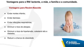 Vantagens para Recém-Nascido
● Evitar mortes infantis;
● Evitar diarreias;
● Evitar infecções respiratórias;
● Diminuir o risco de alergias;
● Diminuir o risco de hipertensão, colesterol alto e
diabetes;
● Reduzir a chance de obesidade
Vantagens para o RN/ lactente, a mãe, a família e a comunidade.
 