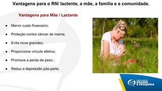 Vantagens para o RN/ lactente, a mãe, a família e a comunidade.
● Menor custo financeiro;
● Proteção contra câncer de mama;
● Evita nova gravidez;
● Proporciona vínculo afetivo;
● Promove a perda de peso ;
● Reduz a depressão pós-parto.
Vantagens para Mãe / Lactante
 