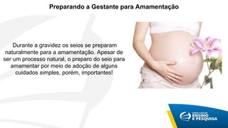 Preparando a Gestante para Amamentação
Durante a gravidez os seios se preparam
naturalmente para a amamentação. Apesar de
ser um processo natural, o preparo do seio para
amamentar por meio de adoção de alguns
cuidados simples, porém, importantes!
 