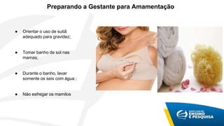Preparando a Gestante para Amamentação
● Orientar o uso de sutiã
adequado para gravidez;
● Tomar banho de sol nas
mamas;
● Durante o banho, lavar
somente os seis com água ;
● Não esfregar os mamilos
 