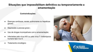 Situações que impossibilitam definitiva ou temporariamente a
amamentação
Contraindicações:
● Doenças cardíacas; renais; pulmonares ou hepáticas
graves ;
● Depressão e psicose grave ;
● Uso de drogas incompatíveis com a amamentação;
● Infectadas pelo vírus HIV ou pelo vírus T- linfotrópicos
humano tipo I ou II;
● Tratamento oncológico
 