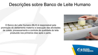 O Banco de Leite Humano (BLH) é responsável pela
promoção do aleitamento materno e execução das atividades
de coleta, processamento e controle de qualidade do leite
produzido nos primeiros dias após o parto.
Descrições sobre Banco de Leite Humano
 