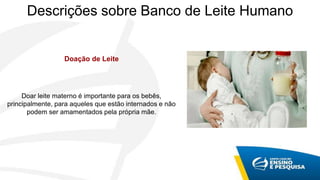 Descrições sobre Banco de Leite Humano
Doação de Leite
Doar leite materno é importante para os bebês,
principalmente, para aqueles que estão internados e não
podem ser amamentados pela própria mãe.
 