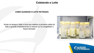 COMO GUARDAR O LEITE RETIRADO:
Anote na tampa a data e hora que realizou a primeira coleta do
leite e guarde imediatamente no freezer ou no congelador o
frasco fechado.
Coletando o Leite
 