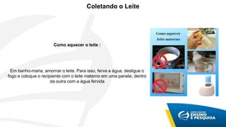 Coletando o Leite
Como aquecer o leite :
Em banho-maria, amornar o leite. Para isso, ferva a água, desligue o
fogo e coloque o recipiente com o leite materno em uma panela, dentro
da outra com a água fervida
 