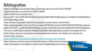 Bibliografias
Vídeo: Fisiologia da lactação https://ntetube.nte.ufsm.br/v/1617720387
https://ntetube.nte.ufsm.br/v/1617720387
https://rblh.fiocruz.br/durante-
gestacao#:~:text=H%C3%A1%20maneiras%20de%20se%20preparar,ser%20mantida%20dura
nte%20a%20gravidez.
https://www.tuasaude.com/como-preparar-o-peito-para-amamentar/
https://www.google.com/search?q=o+que+%C3%A9+amamenta%C3%A7%C3%A3o+exclusiv
a&rlz=1C1AVFC_enBR1007BR1007&oq=o+que+%C3%A9+amamenta%C3%A7%C3%A3o&aqs
=chrome.1.69i57j0i512l5j0i22i30l2j0i15i22i30l2.9067j0j15&sourceid=chrome&ie=UTF-8
https://aps-repo.bvs.br/aps/quais-recomendacoes-devem-ser-dadas-em-relacao-ao-
preparo-das-mamas/
https://rblh.fiocruz.br/como-coletar-o-leite-humano-para-doacao
https://www.unimed.coop.br/viver-bem/pais-e-filhos/como-armazenar-o-leite-materno
https://viverbem.unimedbh.com.br/maternidade/doacao-de-leite-materno/
 