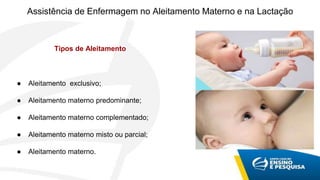 Assistência de Enfermagem no Aleitamento Materno e na Lactação
Tipos de Aleitamento
● Aleitamento exclusivo;
● Aleitamento materno predominante;
● Aleitamento materno complementado;
● Aleitamento materno misto ou parcial;
● Aleitamento materno.
 