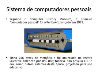 Sistema de computadores pessoais
• Segundo o Computer History Museum, o primeiro
  "computador pessoal" foi o Kenbak-1, lançado em 1971.




• Tinha 256 bytes de memória e foi anunciado na revista
  Scientific American por US$ 888; todavia, não possuía CPU e
  era, como outros sistemas desta época, projetado para uso
  educativo.
 
