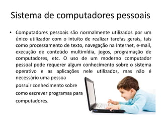 Sistema de computadores pessoais
• Computadores pessoais são normalmente utilizados por um
  único utilizador com o intuito de realizar tarefas gerais, tais
  como processamento de texto, navegação na Internet, e-mail,
  execução de conteúdo multimídia, jogos, programação de
  computadores, etc. O uso de um moderno computador
  pessoal pode requerer algum conhecimento sobre o sistema
  operativo e as aplicações nele utilizados, mas não é
  necessário uma pessoa
  possuir conhecimento sobre
  como escrever programas para
  computadores.
 
