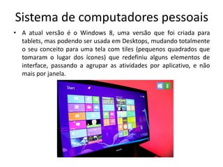 Sistema de computadores pessoais
• A atual versão é o Windows 8, uma versão que foi criada para
  tablets, mas podendo ser usada em Desktops, mudando totalmente
  o seu conceito para uma tela com tiles (pequenos quadrados que
  tomaram o lugar dos ícones) que redefiniu alguns elementos de
  interface, passando a agrupar as atividades por aplicativo, e não
  mais por janela.
 