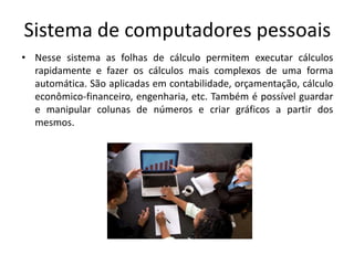 Sistema de computadores pessoais
• Nesse sistema as folhas de cálculo permitem executar cálculos
  rapidamente e fazer os cálculos mais complexos de uma forma
  automática. São aplicadas em contabilidade, orçamentação, cálculo
  econômico-financeiro, engenharia, etc. Também é possível guardar
  e manipular colunas de números e criar gráficos a partir dos
  mesmos.
 