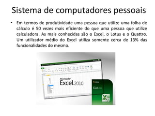 Sistema de computadores pessoais
• Em termos de produtividade uma pessoa que utilize uma folha de
  cálculo é 50 vezes mais eficiente do que uma pessoa que utilize
  calculadora. As mais conhecidas são o Excel, o Lotus e o Quattro.
  Um utilizador médio do Excel utiliza somente cerca de 13% das
  funcionalidades do mesmo.
 
