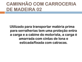 CAMINHÃO COM CARROCERIA
DE MADEIRA 02

Utilizado para transportar matéria prima
para serralherias tem uma proteção entra
a carga e a cabine do motorista, a carga é
amarrada com cintas de lona e
esticada/fixada com catracas.

 