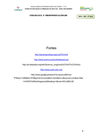 ESCOLA BÁSICA INTEGRADA QUINTA DO CONDE – 11/12
          CURSO DE EDUCAÇÃO E FORMAÇÃO DE ADULTOS – NÍVEL SECUNDÁRIO




               CIDADANIA E PROFISSIONALIDADE
                                                                       EFA – NS – 2º Ano




                                     Fontes
                      http://lacobriga.blogs.sapo.pt/370.html

                     http://www.quercus.pt/scid/webquercus/

        http://pt.wikipedia.org/wiki/Quercus_(organiza%C3%A7%C3%A3o)

                             http://www.quercustv.org/

                 http://www.google.pt/search?q=quercus&hl=pt-
PT&biw=1280&bih=918&prmd=imvnsu&tbm=isch&tbo=u&source=univ&sa=X&e
        i=HVW0To6INoX4sgaenaG8Aw&sqi=2&ved=0CLUBELAE




                                                                           9
 